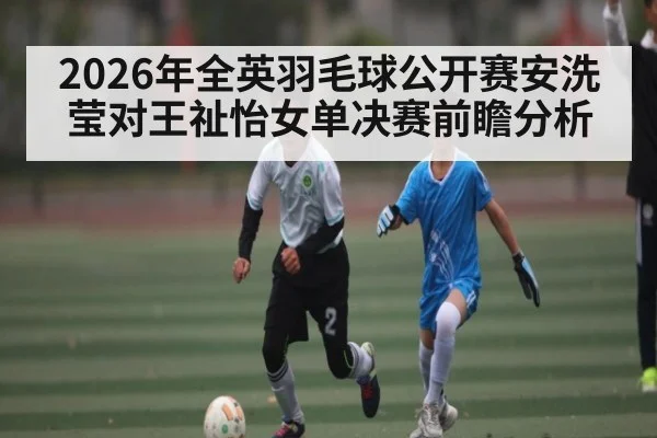 2026年全英羽毛球公开赛安洗莹对王祉怡女单决赛前瞻分析