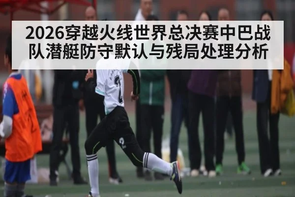 2026穿越火线世界总决赛中巴战队潜艇防守默认与残局处理分析（WilliamHill）